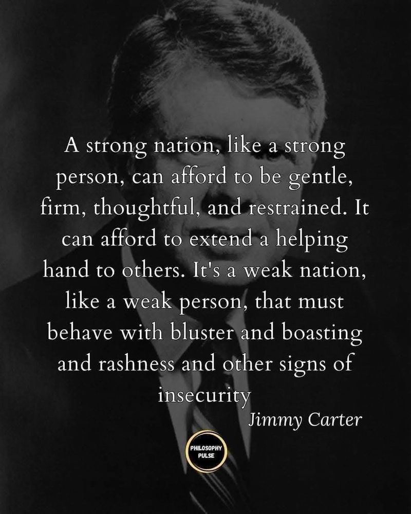 Jimmy Carter's photograph with his quote: A strong nation, like a strong person, can afford to be gentle, firm, thoughtful, and restrained.  It can afford to extend a helping hand to others.  It's a weak nation, like a weak person, that must behave with bluster and boasting and rashness and other signs of insecurity.
