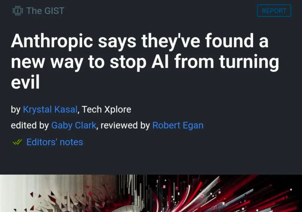 headline says anthropic says they've found a new way to stop AI from turning evil by Krystal Kasal of tech xplore edited by Gaby Clark. reviewed by Robert Egan image shows side view of human portrait with lines radiating out and shapes. fracturing, I've cropped out most of the picture because I'm not sure but I think the picture might be genAI and I don't want that on my timeline.