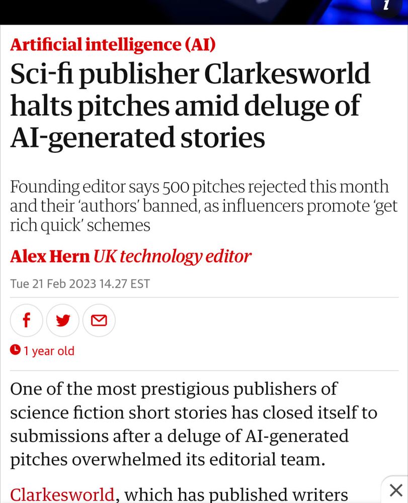 Artificial intelligence (AI)
Sci-fi publisher Clarkesworld halts pitches amid deluge of AI-generated stories
Founding editor says 500 pitches rejected this month and their ‘authors’ banned, as influencers promote ‘get rich quick’ schemes

Alex Hern UK technology editor
Tue 21 Feb 2023 14.27 EST
Share on FacebookShare on TwitterShare via Email
 1 year old
One of the most prestigious publishers of science fiction short stories has closed itself to submissions after a deluge of AI-generated pitches overwhelmed its editorial team.

Clarkesworld, which has published writers...
