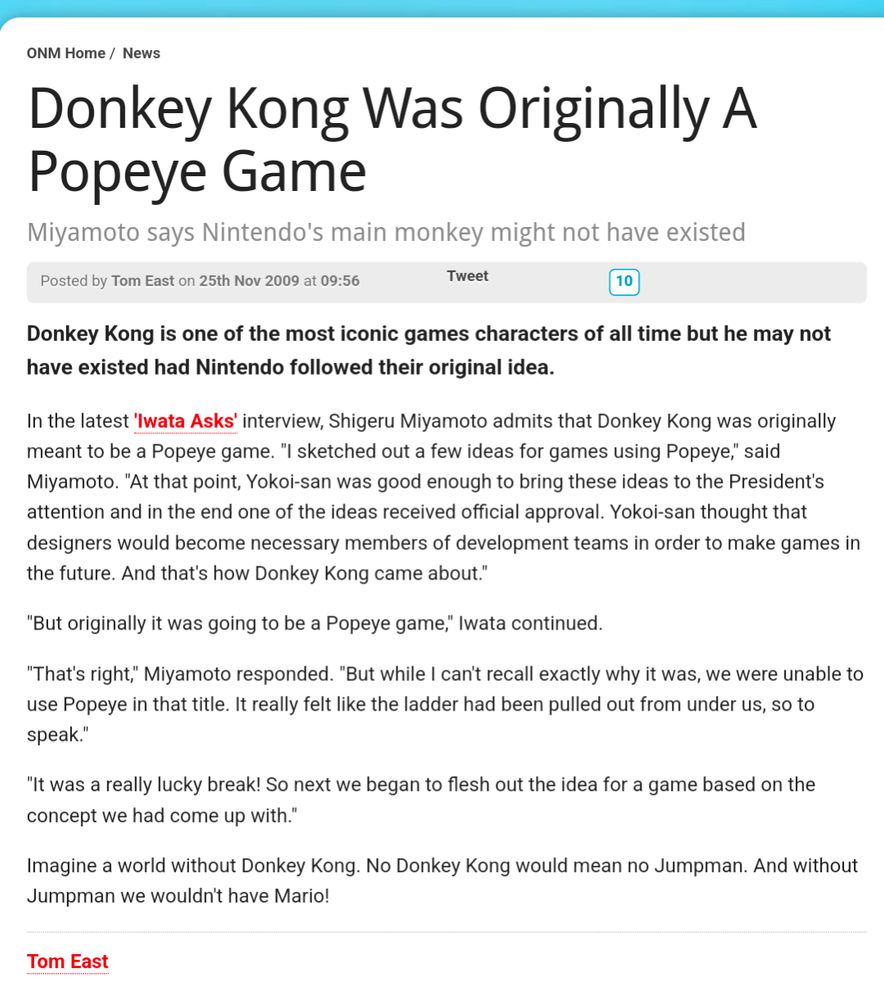 Donkey Kong Was Originally A Popeye Game
Miyamoto says Nintendo's main monkey might not have existed
Posted by Tom East on 25th Nov 2009 at 09:56

10
Donkey Kong is one of the most iconic games characters of all time but he may not have existed had Nintendo followed their original idea.

In the latest 'Iwata Asks' interview, Shigeru Miyamoto admits that Donkey Kong was originally meant to be a Popeye game. "I sketched out a few ideas for games using Popeye," said Miyamoto. "At that point, Yokoi-san was good enough to bring these ideas to the President's attention and in the end one of the ideas received official approval. Yokoi-san thought that designers would become necessary members of development teams in order to make games in the future. And that's how Donkey Kong came about."

"But originally it was going to be a Popeye game," Iwata continued.

"That's right," Miyamoto responded. "But while I can't recall exactly why it was, we were unable to use Popeye in that title. It really felt like the ladder had been pulled out from under us, so to speak."

"It was a really lucky break! So next we began to flesh out the idea for a game based on the concept we had come up with."

Imagine a world without Donkey Kong. No Donkey Kong would mean no Jumpman. And without Jumpman we wouldn't have Mario!

Tom East