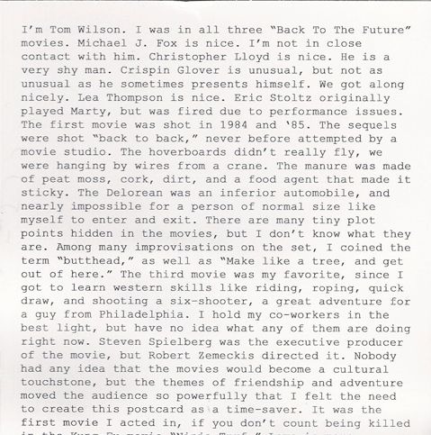 i’m tom wilson. i was in all three “back to the future” movies. michael j. fox is nice. i’m not in close contact with him. christopher lloyd is nice. he is a very shy man. crispin glover is unusual, but not as unusual as he sometimes presents himself. we got along nicely. lea thompson is nice. eric stoltz originally played marty, but was fired due to performance issues. the first movie was shot in 1984 and ‘85. the sequels were shot “back to back,” never before attempted by a movie studio. the hoverboards didn’t really fly, we were hanging by wires from a crane. the manure was made of peat moss, cork, dirt, and a food agent that made it sticky. the delorean was an inferior automobile, and nearly impossible for a person of normal size like myself to enter and exit. there are many tiny plot points hidden in the movies, but i don’t know what they are. among many improvisations on the set, i coined the term “butthead,” as well as “make like a tree, and get out of here.” the third movie was my favorite, since i got to learn western skills like riding, roping, quick draw, and shooting a six-shooter, a great adventure for a guy from philadelphia. i hold my co-workers in the best light, but have no idea what any of them are doing right now. steven spielberg was the executive producer of the movie, but robert zemeckis directed it. nobody had any idea that the movies would become a cultural touchstone, but the themes of friendship and adventure moved the audience so powerfully that i felt the need to create this postcard as a time-saver.