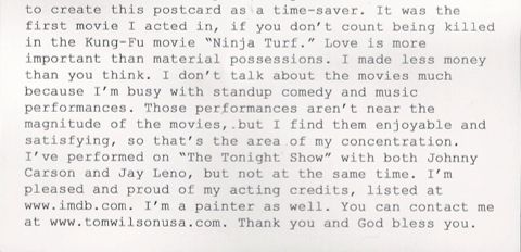 it was the first movie i acted in, if you don’t count being killed in the kung-fu movie “ninja turf.” love is more important than material possessions. i made less money than you think. i don’t talk about the movies much because i’m busy with standup comedy and music performances. those performances aren’t near the magnitude of the movies, but i find them enjoyable and satisfying, so that’s the area of my concentration. i’ve performed on “the tonight show” with both johnny carson and jay leno, but not at the same time. i’m pleased and proud of my acting credits, listed at www.imdb.com. i’m a painter as well. you can contact me at www.tomwilsonusa.com. thank you and god bless you.