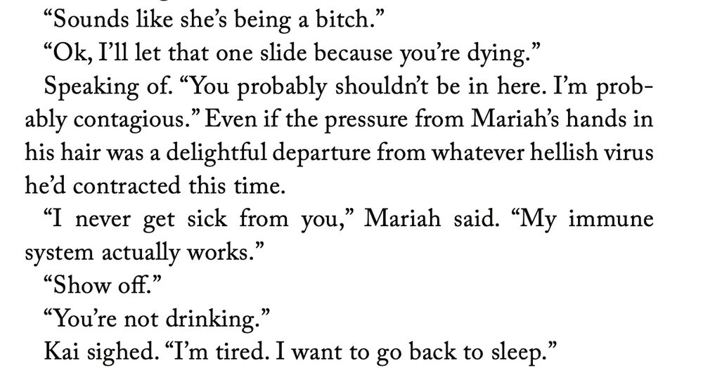 Text that reads:

“Sounds like she’s being a bitch.”
“Ok, I’ll let that one slide because you’re dying.”
Speaking of. “You probably shouldn’t be in here. I’m probably contagious.” Even if the pressure from Mariah’s hands in his hair was a delightful departure from whatever hellish virus he’d contracted this time.
“I never get sick from you,” Mariah said. “My immune system actually works.”
“Show off.”
“You’re not drinking.”
Kai sighed. “I’m tired. I want to go back to sleep.”