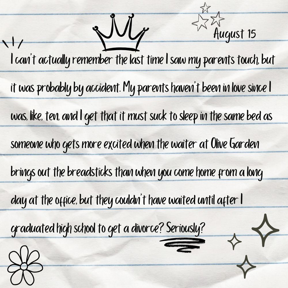 A graphic of a journal entry from August 15: I can't actually remember the last time I saw my parents touch, but it was probably by accident. My parents haven't been in love since I was, like, ten, and l get that it must suck to sleep in the same bed as someone who gets more excited when the waiter at Olive Garden brings out the bread sticks than when you come home from a long day at the office, but they couldn't have waited until after I graduated high school to get a divorce? Seriously?