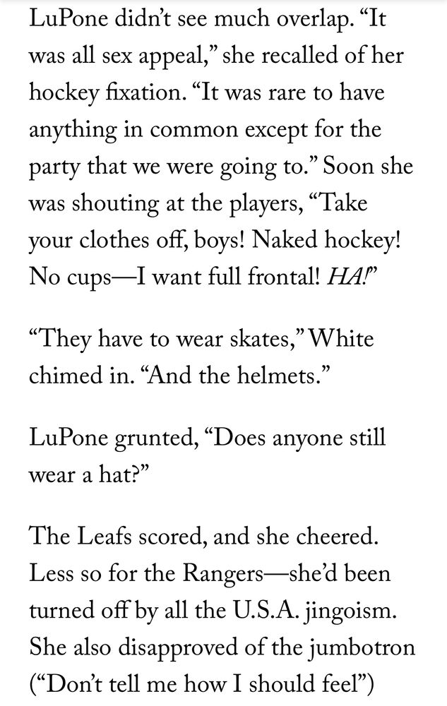 LuPone didn’t see much overlap. “It was all sex appeal,” she recalled of her hockey fixation. “It was rare to have anything in common except for the party that we were going to.” Soon she was shouting at the players, “Take your clothes off, boys! Naked hockey! No cups—I want full frontal! HA!”

“They have to wear skates,” White chimed in. “And the helmets.”

LuPone grunted, “Does anyone still wear a hat?”