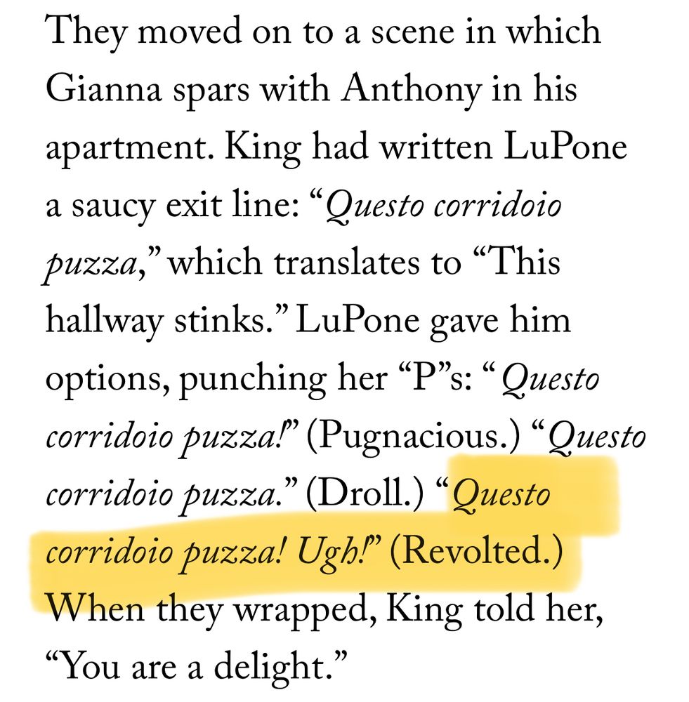 They moved on to a scene in which Gianna spars with Anthony in his apartment. King had written LuPone a saucy exit line: “Questo corridoio puzza,” which translates to “This hallway stinks.” LuPone gave him options, punching her “P”s: “Questo corridoio puzza!” (Pugnacious.) “Questo corridoio puzza.” (Droll.) “Questo corridoio puzza! Ugh!” (Revolted.) When they wrapped, King told her, “You are a delight.”