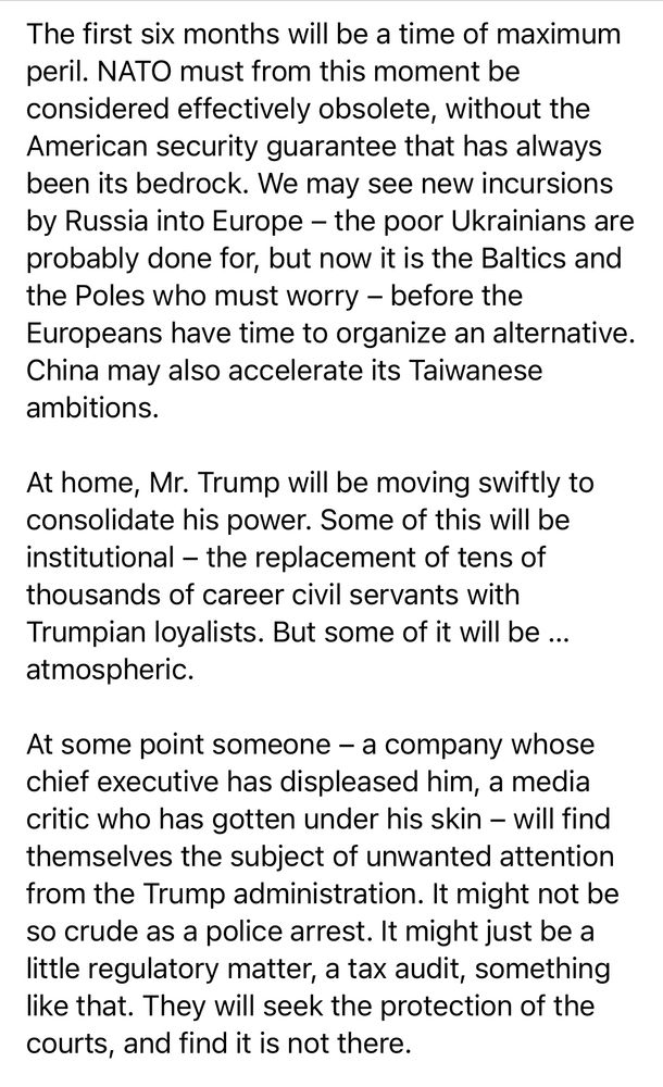 The first six months will be a time of maximum peril. NATO must from this moment be considered effectively obsolete, without the American security guarantee that has always been its bedrock. We may see new incursions by Russia into Europe - the poor Ukrainians are probably done for, but now it is the Baltics and the Poles who must worry - before the Europeans have time to organize an alternative.
China may also accelerate its Taiwanese ambitions.
At home, Mr. Trump will be moving swiftly to consolidate his power. Some of this will be institutional - the replacement of tens of thousands of career civil servants with Trumpian loyalists. But some of it will be ... atmospheric.
At some point someone - a company whose chief executive has displeased him, a media critic who has gotten under his skin — will find themselves the subject of unwanted attention from the Trump administration. It might not be so crude as a police arrest. It might just be a little regulatory matter, a tax audit, something like that. They will seek the protection of the courts, and find it is not there.