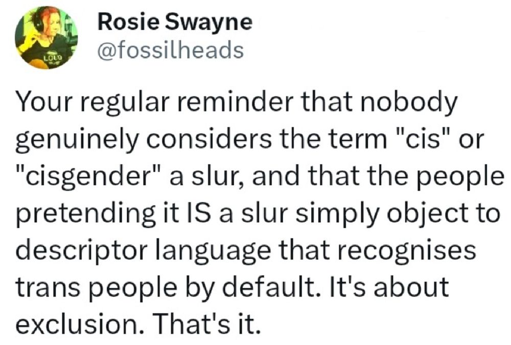 a tweet from the now erased @fossilheads twitter account that reads "Your regular reminder that nobody genuinely considers the term "cis" or "cisgender" a slur, and that the people pretending it IS a slur simply object to descriptor language that recognises trans people by default. It's about exclusion. That's it.' .