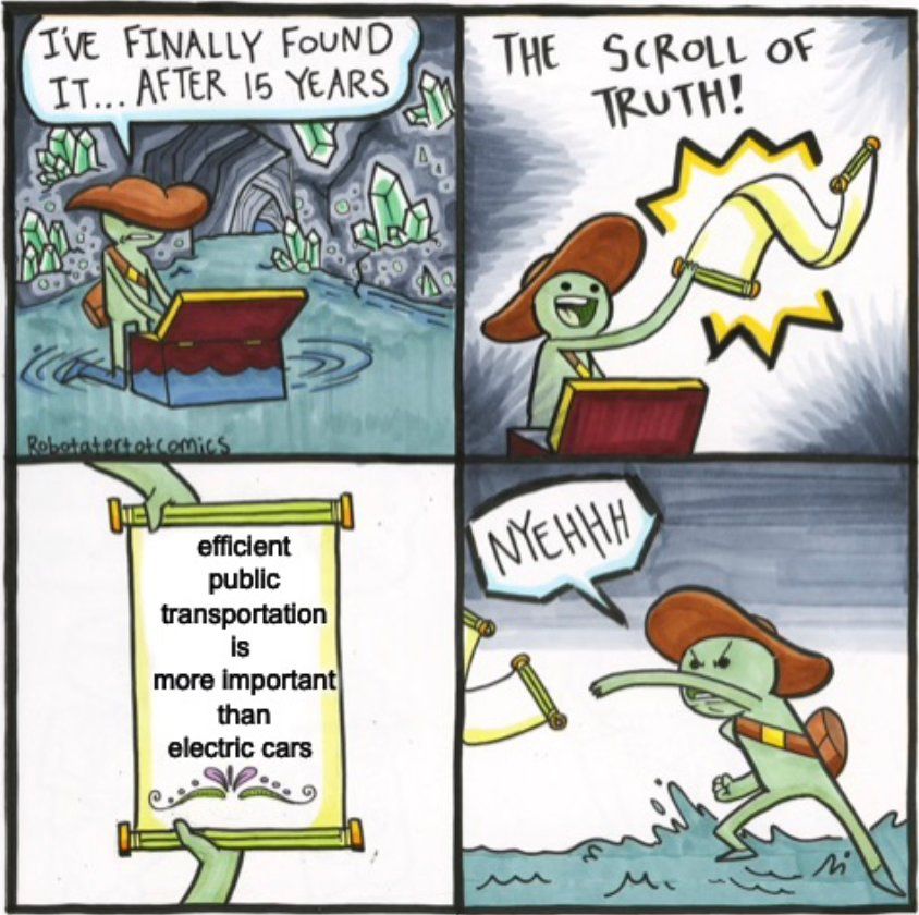 The Scroll of Truth meme -  an exploitable image series based on a web comic by artist Tate Parker, in which an explorer discovers a scroll that provides various unpleasant or unsettling truths, causing him to angrily toss the parchment away. In this adaption the text reads "I've finally found it... after all these years - THE SCROLL OF TRUTH!: 'efficient public transportation is more important than electric cars'...NYEHHH!" - as the character throws the scroll away on reading the unwanted information 