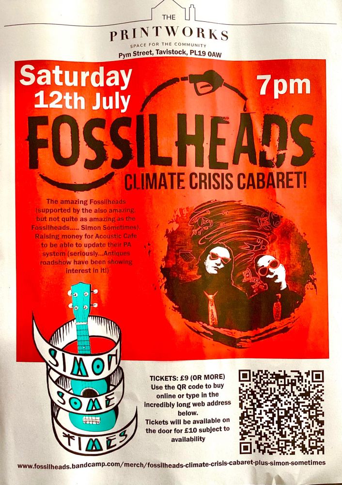 Poster for FOSSILHEADS: CLIMATE CRISIS CABARET that reads 'THE PRINTWORKS THE COMMUNITY SPACE FOR Pym Street, Tavistock, PL19 OAW Saturday 12th July 7pm FOSSIL FOSSILHEADS HEADS CLIMATE CRISIS CABARET! The amazing Fossllheads (supported the also amazing but not quite amazinga the Fossilheads... Simon Sometimes) Raising money for Acoustic Cafe to be to able to update their PΑ system (seriously Antiques roadshow been showing interest Itl) TICKETS: £9 (OR MORE) Use the QR code buy online type the incredlbly long web address below. Tickets will available on the door £10 subject to availability https://fossilheads.bandcamp.com/merch/fossilheads-climate-crisis-cabaret-plus-simon-sometimes