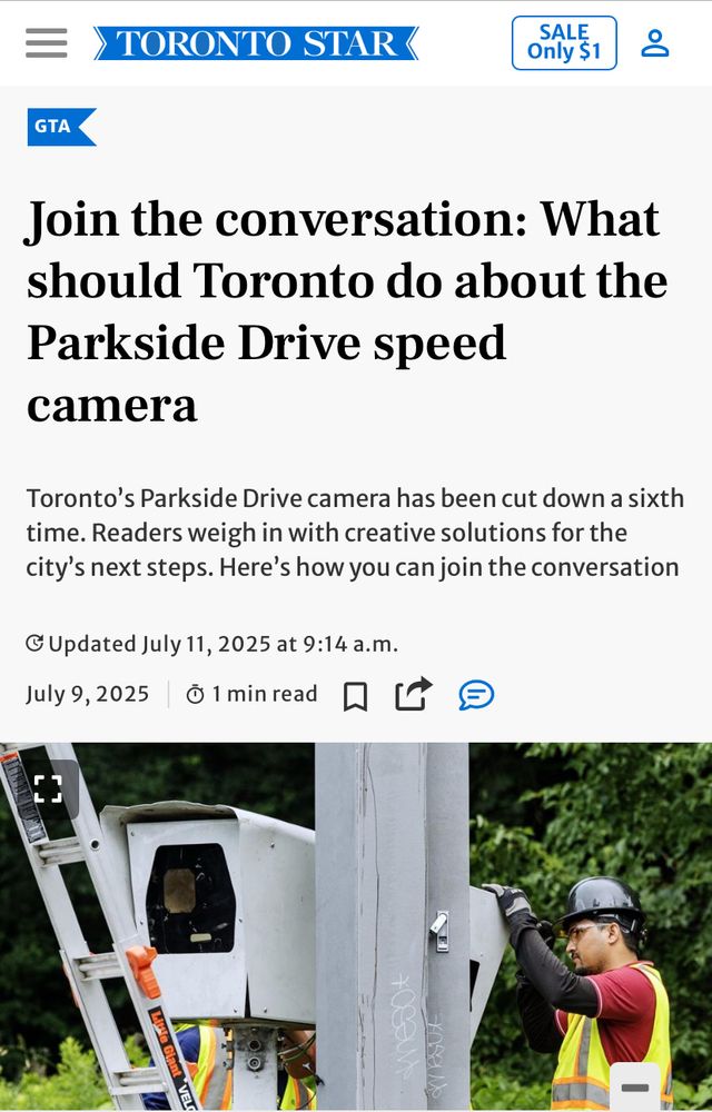 Workers re-install the Parkside Drive speed camera in Toronto, June 30, 2025. It has since been cut down a sixth time.

TORONTO STAR<
GTA
Join the conversation: What should Toronto do about the Parkside Drive speed camera
Toronto's Parkside Drive camera has been cut down a sixth time. Readers weigh in with creative solutions for the city's next steps. Here's how you can join the conversation
© Updated July 11, 2025 at 9:14 a.m.
July 9, 2025
1 min read