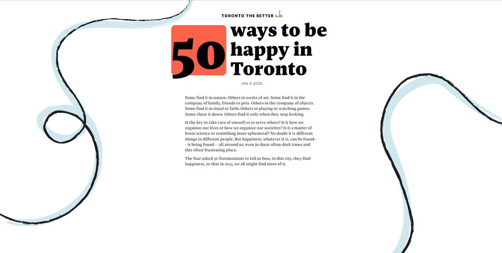 50 ways to be happy in Toronto

Some find it in nature. Others in works of art. Some find it in the company of family, friends or pets. Others in the company of objects.
Some find it in ritual or faith. Others in playing or watching games.
Some chase it down. Others find it only when they stop looking.
Is the key to take care of oneself or to serve others? Is it how we organize our lives or how we organize our societies? Is it a matter of brain science or something more ephemeral? No doubt it is different things to different people. But happiness, whatever it is, can be found -
- is being found - all around us, even in these often dark times and this often-frustrating place.
The Star asked so Torontonians to tell us how, in this city, they find happiness, so that in 2025, we all might find more of it.