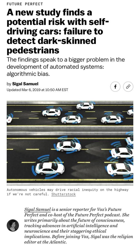 FUTURE PERFECT
A new study finds a potential risk with self-driving cars: failure to detect dark-skinned pedestrians

The findings speak to a bigger problem in the development of automated systems:
algorithmic bias. by Sigal Samuel
Updated Mar 6, 2019 at 10:50 AM EST

Autonomous vehicles may drive racial inequity on the highway if we're not careful.

Sigal Samuel is a senior reporter for Vox's Future Perfect and co-host of the Future Perfect podcast. She writes primarily about the future of consciousness, tracking advances in artificial intelligence and neuroscience and their staggering ethical
implications. Before joining Vox, Sigal was the religion editor at the Atlantic.