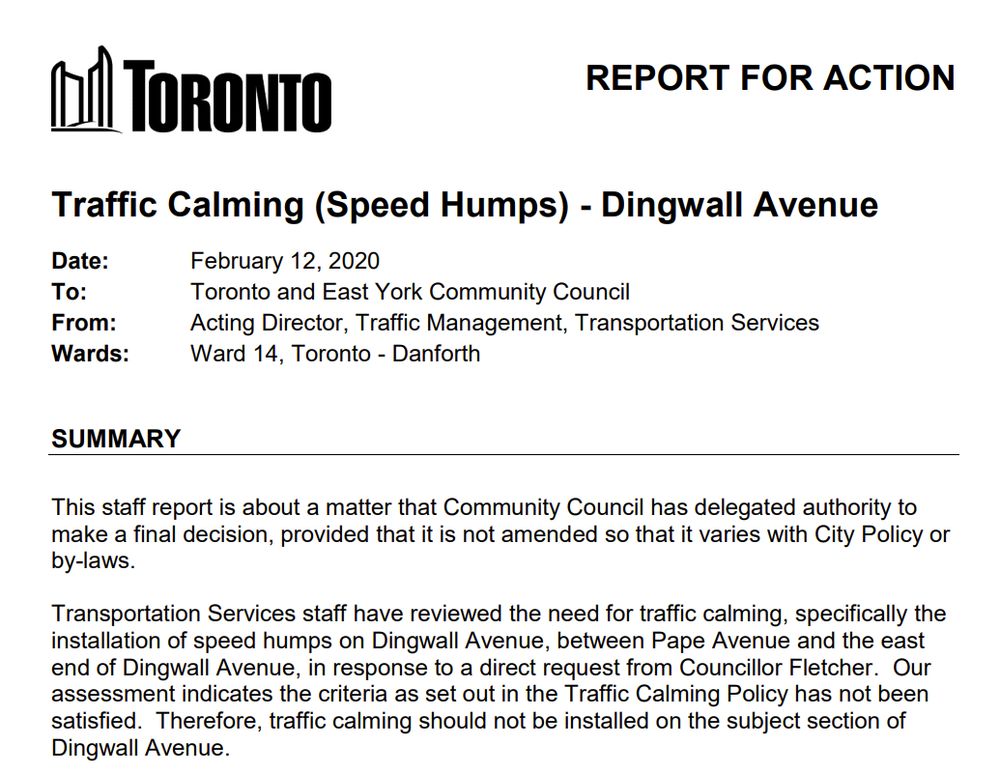 REPORT FOR ACTION
Traffic Calming (Speed Humps) - Dingwall Avenue
Date: February 12, 2020
To: Toronto and East York Community Council
From: Acting Director, Traffic Management, Transportation Services
Wards: Ward 14, Toronto - Danforth
SUMMARY
This staff report is about a matter that Community Council has delegated authority to
make a final decision, provided that it is not amended so that it varies with City Policy or
by-laws.
Transportation Services staff have reviewed the need for traffic calming, specifically the
installation of speed humps on Dingwall Avenue, between Pape Avenue and the east
end of Dingwall Avenue, in response to a direct request from Councillor Fletcher. Our
assessment indicates the criteria as set out in the Traffic Calming Policy has not been
satisfied. Therefore, traffic calming should not be installed on the subject section of
Dingwall Avenue.