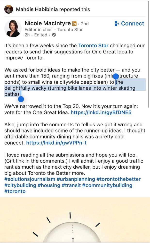 Mahdis Habibinia reposted this
Nicole MacIntyre in • 2nd
Editor in chief - Toronto Star
2h • Edited • O
i* Connect
It's been a few weeks since the Toronto Star challenged our readers to send their suggestions for One Great Idea to improve Toronto.
We asked for bold ideas to make the city better - and you sent more than 150, ranging from big fixes (infistructure bonds) to small wins (a citywide deep clean) to the delightfully wacky (turning bike lanes into winter skating paths).
We've narrowed it to the Top 20. Now it's your turn again: vote for the One Great Idea. https://Inkd.in/gyBfDNE5
Also, jump into the comments to tell us we got it wrong and should have included some of the runner-up ideas. I thought affordable community dining halls was a pretty cool concept. https://Inkd.in/gwVPPn-t
I loved reading all the submissions and hope you will too.
(Gift link in the comments.) I will admit I enjoy a good traffic rant as much as the next city dweller, but I enjoy dreaming big about Toronto the Better more.
#solutionsjournalism #urbanplanning #torontothebetter #citybuilding #housing #transit #communitybuilding #toronto