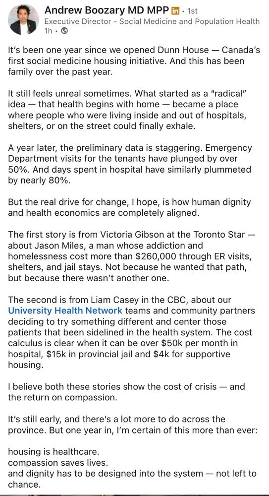 Andrew Boozary MD MPP in • 1st
Executive Director - Social Medicine and Population Health 1h • O
It's been one year since we opened Dunn House - Canada's first social medicine housing initiative. And this has been family over the past year.
It still feels unreal sometimes. What started as a "radical" idea - that health begins with home - became a place where people who were living inside and out of hospitals, shelters, or on the street could finally exhale.
A year later, the preliminary data is staggering. Emergency Department visits for the tenants have plunged by over 50%. And days spent in hospital have similarly plummeted by nearly 80%.
But the real drive for change, I hope, is how human dignity and health economics are completely aligned.
The first story is from Victoria Gibson at the Toronto Star - about Jason Miles, a man whose addiction and homelessness cost more than $260,000 through ER visits, shelters, and jail stays. Not because he wanted that path, but because there wasn't another one.
The second is from Liam Casey in the CBC, about our University Health Network teams and community partners deciding to try something different and center those patients that been sidelined in the health system. The cost calculus is clear when it can be over $50k per month in hospital, $15k in provincial jail and $4k for supportive housing.
I believe both these stories show the cost of crisis - and the return on compassion.
It's still early, and there's a lot more to do across the province. But one year in, I'm certain of this more than ever:
housing is healthcare. compassion saves lives.
and dignity has to be designed into the system - not left to Chance.