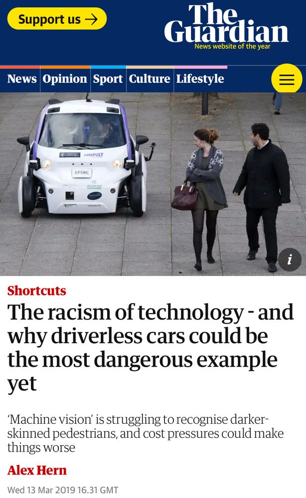 Image of a car with two people in front of it 

Text

The racism of technology - and why driverless cars could be the most dangerous example yet
'Machine vision is struggling to recognise darker-skinned pedestrians, and cost pressures could make things worse
Alex Hern
Wed 13 Mar 2019 16.31 GMT|