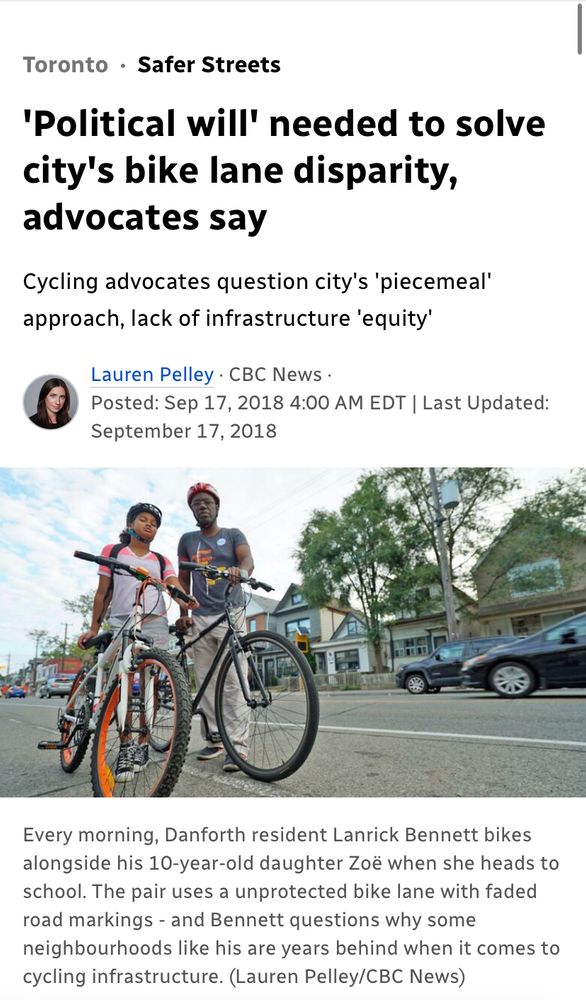 Toronto • Safer Streets 'Political will' needed to solve city's bike lane disparity, advocates say Cycling advocates question city's 'piecemeal' approach, lack of infrastructure 'equity' Lauren Pelley • CBC News • Posted: Sep 17, 2018 4:00 AM EDT | Last Updated: September 17, 2018 Every morning, Danforth resident Lanrick Bennett bikes alongside his 10-year-old daughter Zoe when she heads to school. The pair uses a unprotected bike lane with faded road markings - and Bennett questions why some neighbourhoods like his are years behind when it comes to cycling infrastructure. (Lauren Pelley/CBC News)|