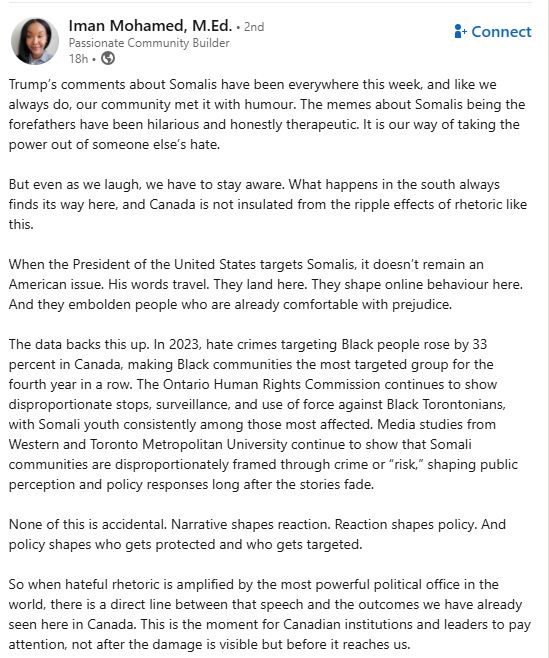 Iman Mohamed, M.Ed. • 
Passionate Community Builder

Trump's comments about Somalis have been everywhere this week, and like we always do, our community met it with humour. The memes about Somalis being the forefathers have been hilarious and honestly therapeutic. It is our way of taking the power out of someone else's hate.

But even as we laugh, we have to stay aware. What happens in the south always finds its way here, and Canada is not insulated from the ripple effects of rhetoric like this.

When the President of the United States targets Somalis, it doesn't remain an American issue. His words travel. They land here. They shape online behaviour here.
And they embolden people who are already comfortable with prejudice.

The data backs this up. In 2023, hate crimes targeting Black people rose by 33 percent in Canada, making Black communities the most targeted group for the fourth year in a row. The Ontario Human Rights Commission continues to show disproportionate stops, surveillance, and use of force against Black Torontonians, with Somali youth consistently among those most affected. Media studies from Western and Toronto Metropolitan University continue to show that Somali communities are disproportionately framed through crime or "risk," shaping public perception and policy responses long after the stories fade.

None of this is accidental. Narrative shapes reaction. Reaction shapes policy. And policy shapes who gets protected and who gets targeted.

So when hateful rhetoric is amplified by the most powerful political office in the world, there is a direct line between that speech and the outcomes we have already seen here in Canada. This is the moment for Canadian institutions and leaders to pay attention, not after the damage is visible but before it reaches us.