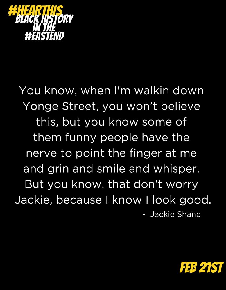 You know, when I'm walkin down 
Yonge Street, you won't believe 
this, but you know some of 
them funny people have the 
nerve to point the finger at me 
and grin and smile and whisper. 
But you know, that don't worry 
Jackie, because I know I look good.

- Jackie Shane