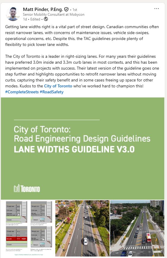 Getting lane widths right is a vital part of street design. Canadian communities often resist narrower lanes, with concerns of maintenance issues, vehicle side-swipes, operational concerns, etc. Despite this, the TAC guidelines provide plenty of flexibility to pick lower lane widths.

The City of Toronto is a leader in right-sizing lanes. For many years their guidelines have preferred 3.0m inside and 3.3m curb lanes in most contexts, and this has been implemented on projects with success. Their latest version of the guideline goes one step further and highlights opportunities to retrofit narrower lanes without moving curbs, capturing their safety benefit and in some cases freeing up space for other modes. Kudos to the City of Toronto who've worked hard to champion this!
hashtag#CompleteStreets hashtag#RoadSafety
