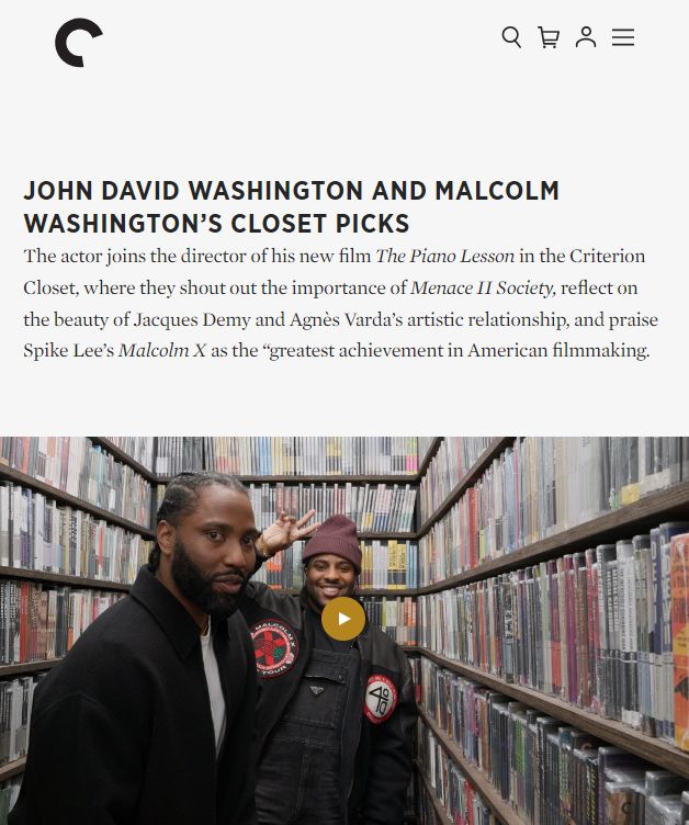 Image of John David Washington and Malcolm Washington in a movie vault

JOHN DAVID WASHINGTON AND MALCOLM WASHINGTON’S CLOSET PICKS
The actor joins the director of his new film The Piano Lesson in the Criterion Closet, where they shout out the importance of Menace II Society, reflect on the beauty of Jacques Demy and Agnès Varda’s artistic relationship, and praise Spike Lee’s Malcolm X as the “greatest achievement in American filmmaking.
