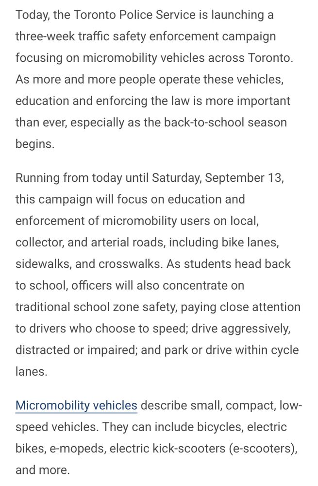 Today, the Toronto Police Service is launching a three-week traffic safety enforcement campaign focusing on micromobility vehicles across Toronto. As more and more people operate these vehicles, education and enforcing the law is more important than ever, especially as the back-to-school season begins. Running from today until Saturday, September 13, this campaign will focus on education and enforcement of micromobility users on local, collector, and arterial roads, including bike lanes, sidewalks, and crosswalks. As students head back to school, officers will also concentrate on traditional school zone safety, paying close attention to drivers who choose to speed; drive aggressively, distracted or impaired; and park or drive within cycle lanes. Micromobility vehicles describe small, compact, low-speed vehicles. They can include bicycles, electric bikes, e-mopeds, electric kick-scooters (e-scooters), and more.