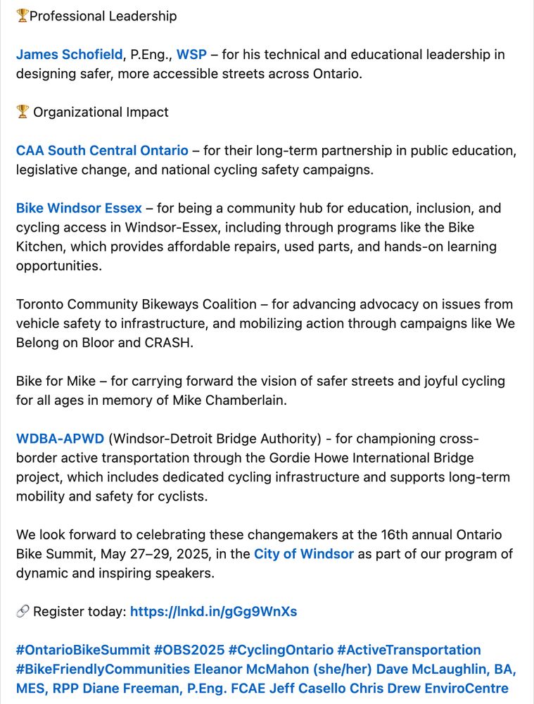 🏆Professional Leadership 

James Schofield, P.Eng., WSP – for his technical and educational leadership in designing safer, more accessible streets across Ontario.

🏆 Organizational Impact 

CAA South Central Ontario – for their long-term partnership in public education, legislative change, and national cycling safety campaigns.

Bike Windsor Essex – for being a community hub for education, inclusion, and cycling access in Windsor-Essex, including through programs like the Bike Kitchen, which provides affordable repairs, used parts, and hands-on learning opportunities. 

Toronto Community Bikeways Coalition – for advancing advocacy on issues from vehicle safety to infrastructure, and mobilizing action through campaigns like We Belong on Bloor and CRASH. 

Bike for Mike – for carrying forward the vision of safer streets and joyful cycling for all ages in memory of Mike Chamberlain. 

WDBA-APWD (Windsor-Detroit Bridge Authority) - for championing cross-border active transportation through the Gordie Howe International Bridge project, which includes dedicated cycling infrastructure and supports long-term mobility and safety for cyclists.

We look forward to celebrating these changemakers at the 16th annual Ontario Bike Summit, May 27–29, 2025, in the City of Windsor as part of our program of dynamic and inspiring speakers.

🔗 Register today: https://lnkd.in/gGg9WnXs

hashtag#OntarioBikeSummit hashtag#OBS2025 hashtag#CyclingOntario hashtag#ActiveTransportation hashtag#BikeFriendlyCommunities Eleanor McMahon (she/her) Dave McLaughlin, BA, MES, RPP Diane Freeman, P.Eng. FCAE Jeff Casello Chris Drew EnviroCentre