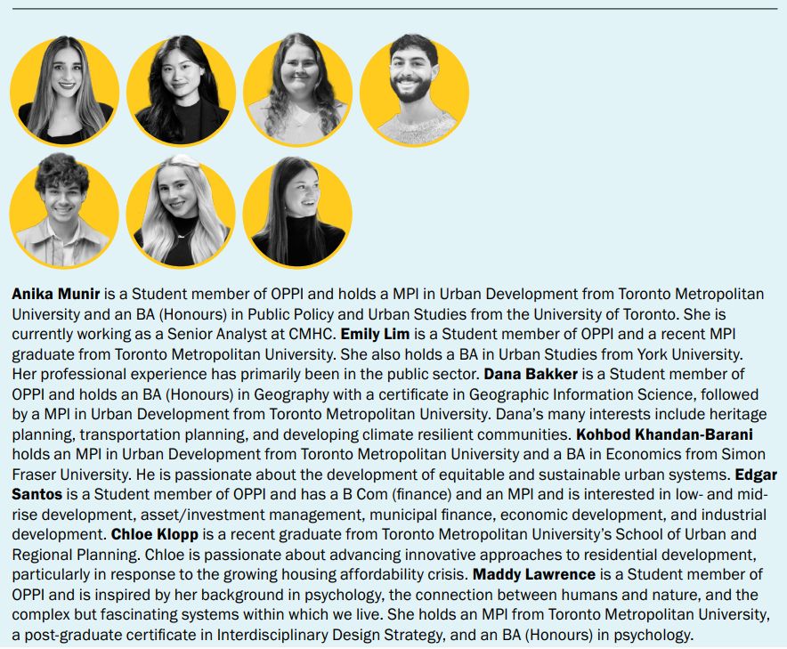 Anika Munir is a Student member of OPPI and holds a MPl in Urban Development from Toronto Metropolitan
University and an BA (Honours) in Public Policy and Urban Studies from the University of Toronto. She is
currently working as a Senior Analyst at CMHC. Emily Lim is a Student member of OPPI and a recent MPl
graduate from Toronto Metropolitan University. She also holds a BA in Urban Studies from York University.
Her professional experience has primarily been in the public sector. Dana Bakker is a Student member of
OPPI and holds an BA (Honours) in Geography with a certificate in Geographic Information Science, followed
by a MPl in Urban Development from Toronto Metropolitan University. Dana’s many interests include heritage
planning, transportation planning, and developing climate resilient communities. Kohbod Khandan-Barani
holds an MPl in Urban Development from Toronto Metropolitan University and a BA in Economics from Simon
Fraser University. He is passionate about the development of equitable and sustainable urban systems. Edgar
Santos is a Student member of OPPI and has a B Com (finance) and an MPl and is interested in low- and midrise development, asset/investment management, municipal finance, economic development, and industrial
development. Chloe Klopp is a recent graduate from Toronto Metropolitan University’s School of Urban and
Regional Planning. Chloe is passionate about advancing innovative approaches to residential development,
particularly in response to the growing housing affordability crisis. Maddy Lawrence is a Student member of
OPPI and is inspired by her background in psychology, the connection between humans and nature, and the
complex but fascinating systems within which we live. She holds an MPl from Toronto Metropolitan University,
a post-graduate certificate in Interdisciplinary Design Strategy, and an BA (Honours) in psychology. 