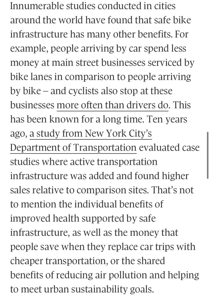 Innumerable studies conducted in cities around the world have found that safe bike infrastructure has many other benefits. For example, people arriving by car spend less money at main street businesses serviced by bike lanes in comparison to people arriving by bike - and cyclists also stop at these businesses more often than drivers do. This has been known for a long time. Ten years ago, a study from New York City's
Department of Transportation evaluated case studies where active transportation infrastructure was added and found higher sales relative to comparison sites. That's not to mention the individual benefits of improved health supported by safe infrastructure, as well as the money that people save when they replace car trips with cheaper transportation, or the shared benefits of reducing air pollution and helping to meet urban sustainability goals.