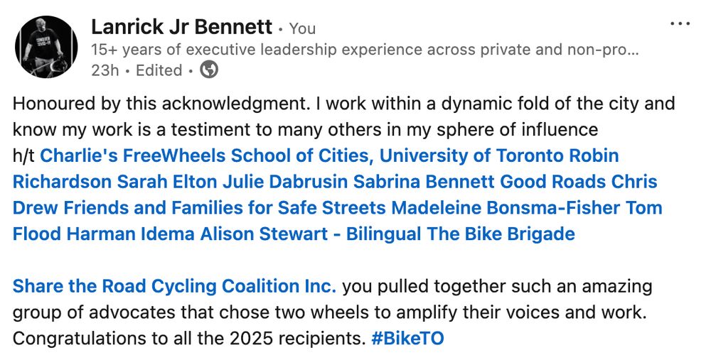Honoured by this acknowledgment. I work within a dynamic fold of the city and know my work is a testiment to many others in my sphere of influence h/t Charlie's FreeWheels School of Cities, University of Toronto Robin Richardson Sarah Elton Julie Dabrusin Sabrina Bennett Good Roads Chris Drew Friends and Families for Safe Streets Madeleine Bonsma-Fisher Tom Flood Harman Idema Alison Stewart - Bilingual The Bike Brigade 

Share the Road Cycling Coalition Inc. you pulled together such an amazing group of advocates that chose two wheels to amplify their voices and work. Congratulations to all the 2025 recipients. hashtag#BikeTO