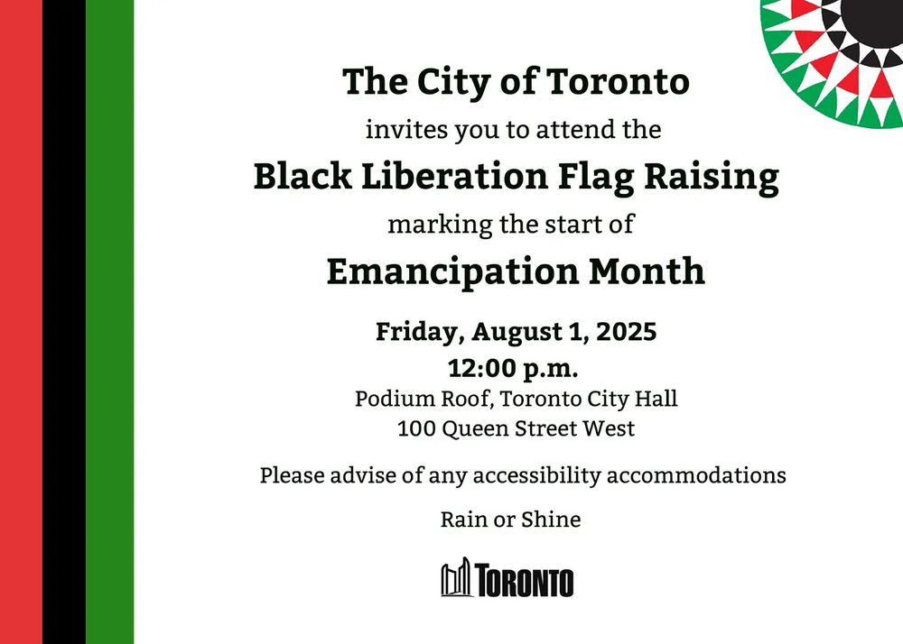 The City of Toronto invites you to attend the Black Liberation Flag Raising marking the start of Emancipation Month Friday, August 1, 2025 12:00 p.m. Podium Roof, Toronto City Hall 100 Queen Street West Please advise of any accessibility accommodations Rain or Shine