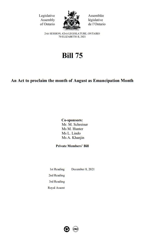 2ND SESSION, 42ND LEGISLATURE, ONTARIO
70 ELIZABETH II, 2021
Bill 75
(Chapter 42 of the Statutes of Ontario, 2021)
An Act to proclaim the month of August as Emancipation Month
Co-sponsors:
Mr. M. Schreiner
Ms M. Hunter
Ms L. Lindo
Ms A. Khanjin
1st Reading December 8, 2021
2nd Reading December 8, 2021
3rd Reading December 8, 2021
Royal Assent December 9, 2021