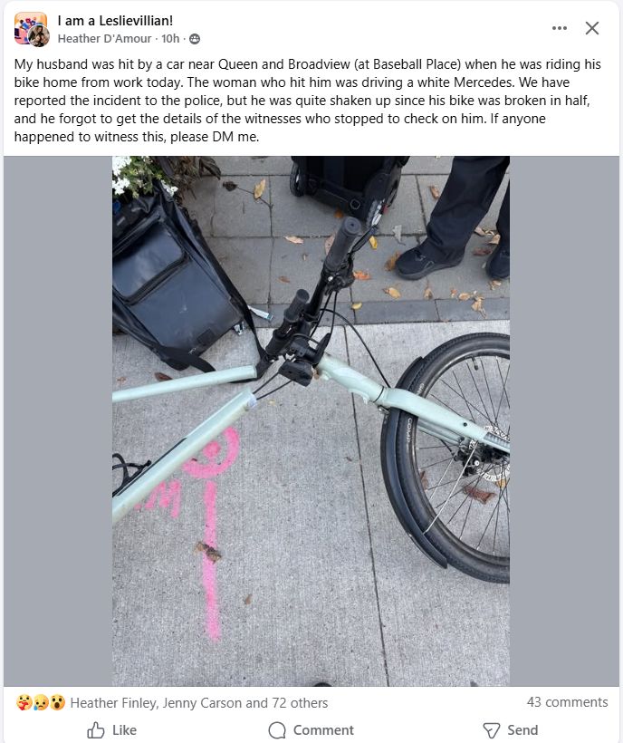 Image of a broken bicycle on the sidewalk

I am a Leslievillian!
Heather D'Amour
 
My husband was hit by a car near Queen and Broadview (at Baseball Place) when he was riding his bike home from work today. The woman who hit him was driving a white Mercedes. We have reported the incident to the police, but he was quite shaken up since his bike was broken in half, and he forgot to get the details of the witnesses who stopped to check on him. If anyone happened to witness this, please DM me.

