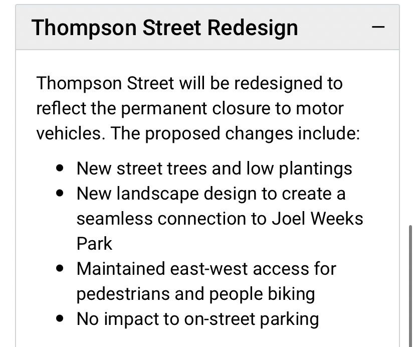 Thompson Street Redesign
Thompson Street will be redesigned to reflect the permanent closure to motor vehicles. The proposed changes include:
• New street trees and low plantings
• New landscape design to create a seamless connection to Joel Weeks
Park
• Maintained east-west access for pedestrians and people biking
• No impact to on-street parking