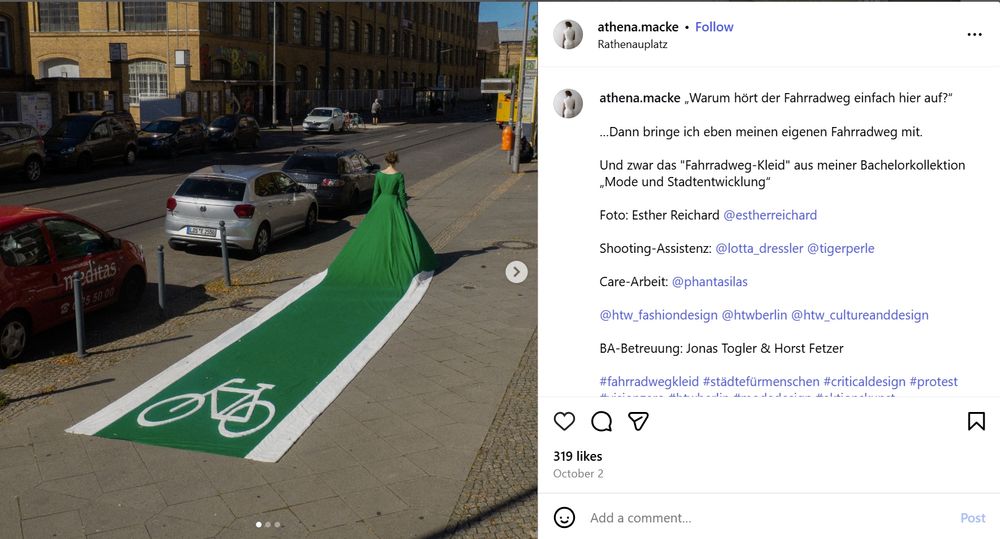 Photo on the left has a person wearing a dress with a train that turns in a painted bike lane

athena.macke
•
Rathenauplatz

319 likes
„Warum hört der Fahrradweg einfach hier auf?“

…Dann bringe ich eben meinen eigenen Fahrradweg mit.

Und zwar das "Fahrradweg-Kleid" aus meiner Bachelorkollektion „Mode und Stadtentwicklung“

Foto: Esther Reichard @estherreichard

Shooting-Assistenz: @lotta_dressler @tigerperle

Care-Arbeit: @phantasilas

@htw_fashiondesign @htwberlin @htw_cultureanddesign

BA-Betreuung: Jonas Togler & Horst Fetzer

#fahrradwegkleid #städtefürmenschen #criticaldesign #protest #visionzero #htwberlin #modedesign #aktionskunst