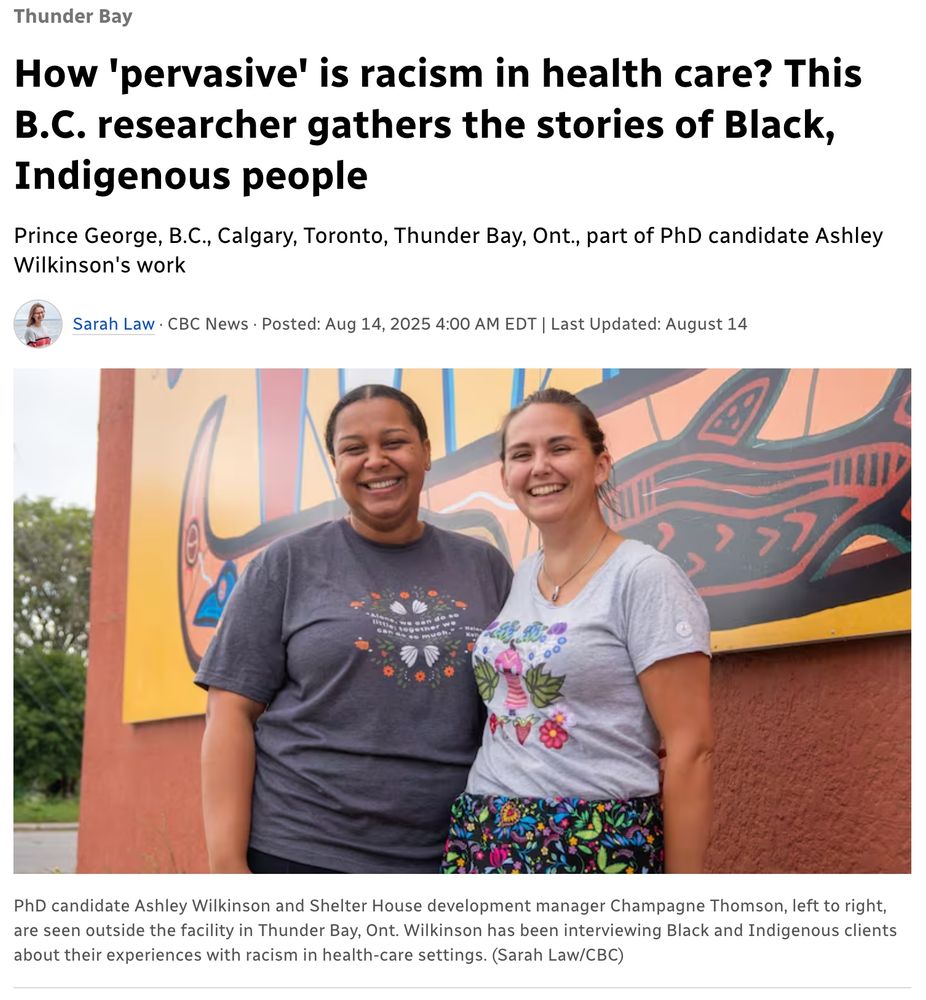 Thunder Bay How 'pervasive' is racism in health care? This B.C. researcher gathers the stories of Black, Indigenous people Prince George, B.C., Calgary, Toronto, Thunder Bay, Ont., part of PhD candidate Ashley Wilkinson's work Sarah Law · CBC News · Posted: Aug 14, 2025 4:00 AM EDT | Last Updated: August 14 Two people are seen standing outside a building in front of a painted mural. PhD candidate Ashley Wilkinson and Shelter House development manager Champagne Thomson, left to right, are seen outside the facility in Thunder Bay, Ont. Wilkinson has been interviewing Black and Indigenous clients about their experiences with racism in health-care settings. (Sarah Law/CBC)