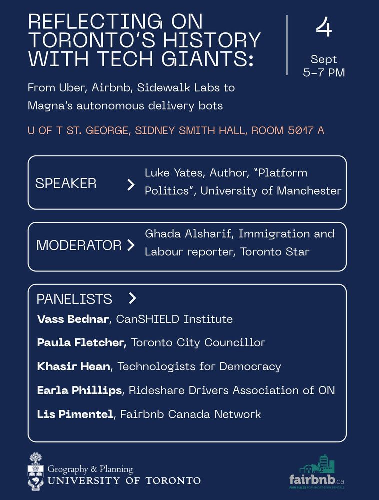Reflecting on Toronto's History with Tech Giants: 4 September 5-7PM From Uber, Airbnb, Sidewalk Labs to Magna's autonomos delivery bots UofT St. George Sidney Smith Hall Room 5017 A Speaker Luke Yates, Author 'Platform Politics', University of Manchester Moderator Ghada Alsharif, Immigration and Labour reporter, Toronto Star Panelists Vass Bednar, Managing Director at Canadian SHIELD Institute Lis Pimentel, labour organizer and chair of Fairbnb Canada Earla Phillips, longtime Uber/Lyft driver and Vice President of the Rideshare Drivers Association of Ontario Paula Fletcher, Toronto City Councillor and Chair of the Infrastructure and Environment Committee Khasir Hean, lead organizer with Technologists for Democracy