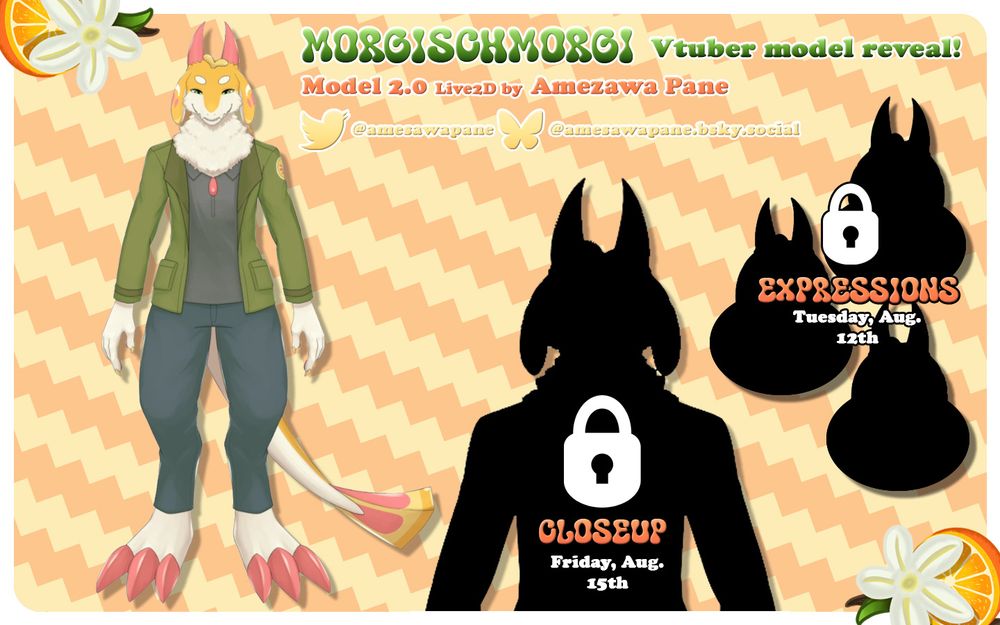 A vtuber model reveal sheet. It contains four black silhouettes of a Live2D vtuber model; three busts and a closeup. The illustration of the previous fullbody silhouette has been revealed. The illustration is of an anthropomorphic dragon with orange and white fur wearing a grey shirt, olive green jacket, and blue jeans. The dragon has pink horns and long pink claws and a triangular tail. Overtop the silhouettes are two padlocks and text that reads "Expressions: Tuesday, August 12th," and "Closeup: Friday, August 15th," respectfully. At the top of the image is text that reads "Morgischmorgi Vtuber model reveal! Model 2.0 Live2D by Amezawa Pane" and the accompanying social media handles "@amesawapane" and "@amesawapane.bsky.social" adjacent to the Twitter and Bluesky logos. The background is orange zig-zag stripes and there is a white border with oranges and vanilla flowers at the edges.