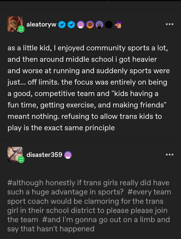 Image captured from Tumblr about the inclusion of trans girls in school /community sports

As a little kid, I enjoyed community sports a lot, and then around middle school I got heavier and worse at running and suddenly sports were just... off limits. The focus was entirely on being a good, competitive team and "kids having a fun time, getting exercise, and making friends" meant nothing. Refusing to allow trans kids to play is the exact same principle"

#although honestly if trans girls really did have such a huge advantage in sports? #every team sport coach would be clamoring for the trans girl in their school district to please join the team #and I'm gonna go out on a limb and say that hasn't happened