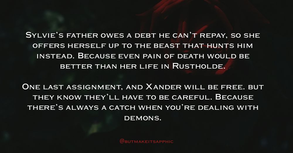 SYLVIE'S FATHER OWES A DEBT HE CAN'T REPAY, SO SHE OFFERS HERSELF UP TO THE BEAST THAT HUNTS HIM INSTEAD. BECAUSE EVEN PAIN OF DEATH WOULD BE BETTER THAN HER LIFE IN RUSTHOLDE.
ONE LAST ASSIGNMENT, AND XANDER WILL BE FREE. BUT THEY KNOW THEY'LL HAVE TO BE CAREFUL. BECAUSE THERE'S ALWAYS A CATCH WHEN YOU'RE DEALING WITH DEMONS.
@BUTMAKEITSAPPHIC