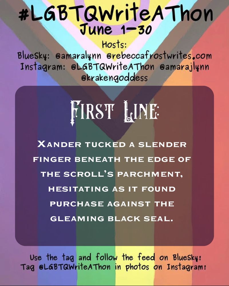 Day one of the LGBTQWRITEATHON is an introduction and first line. The first line of Project Vampire, a sapphic gothic horromance, is: XANDER TUCKED A SLENDER
FINGER BENEATH THE EDGE OF THE SCROLL'S PARCHMENT, HESITATING AS IT FOUND
PURCHASE AGAINST THE
GLEAMING BLACK SEAL.