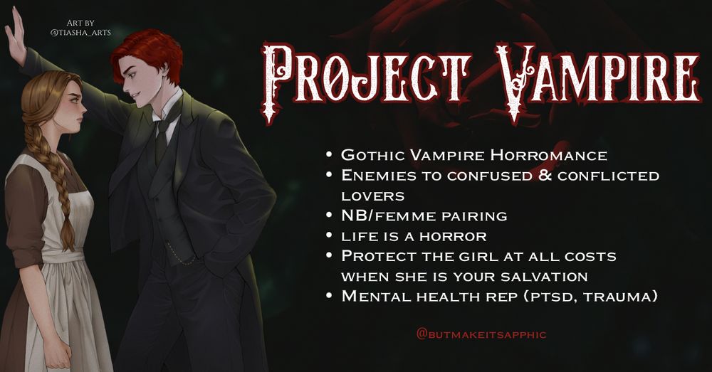 Project Vampire tropes: GOTHIC VAMPIRE HORROMANCE
• ENEMIES TO CONFUSED & CONFLICTED
LOVERS
• NB/FEMME PAIRING
• LIFE IS A HORROR
• PROTECT THE GIRL AT ALL COSTS WHEN SHE IS YOUR SALVATION
• MENTAL HEALTH REP (PTSD, TRAUMA)