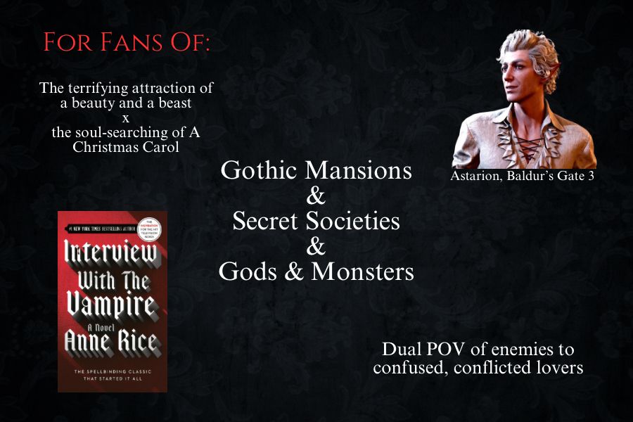 For fans of: The terrifying attraction of a beauty and a beast the soul-searching of A
Christmas Carol, Gothic Mansions
&
Secret Societies
&
Gods & Monsters, Dual POV of enemies to confused, conflicted lovers, astarion from Baldur’s gate 3, and interview with the vampire by Anne rice