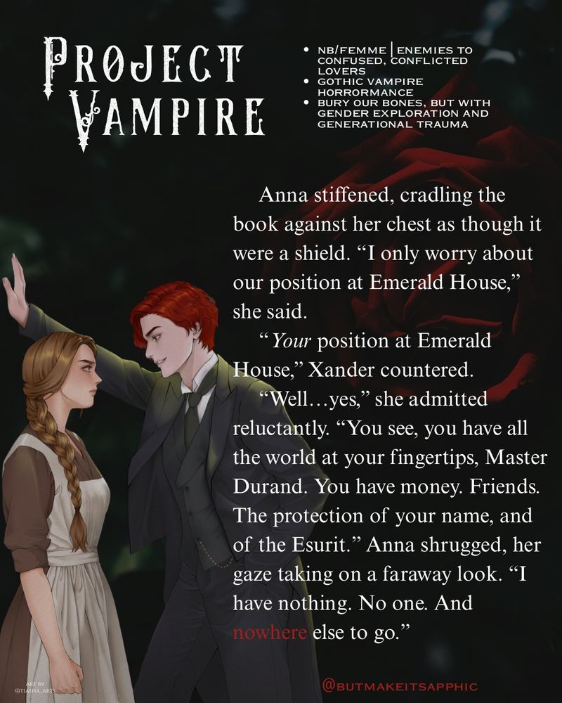 A snippet from @butmakeitsapphic Project Vampire:
Anna stiffened, cradling the book against her chest as though it were a shield. "I only worry about our position at Emerald House," she said.
"Your position at Emerald
House," Xander countered.
"Well...yes," she admitted reluctantly. "You see, you have all the world at your fingertips, Master Durand. You have money. Friends.
The protection of your name, and of the Esurit." Anna shrugged, her gaze taking on a faraway look. "I have nothing. No one. And nowhere else to go."
