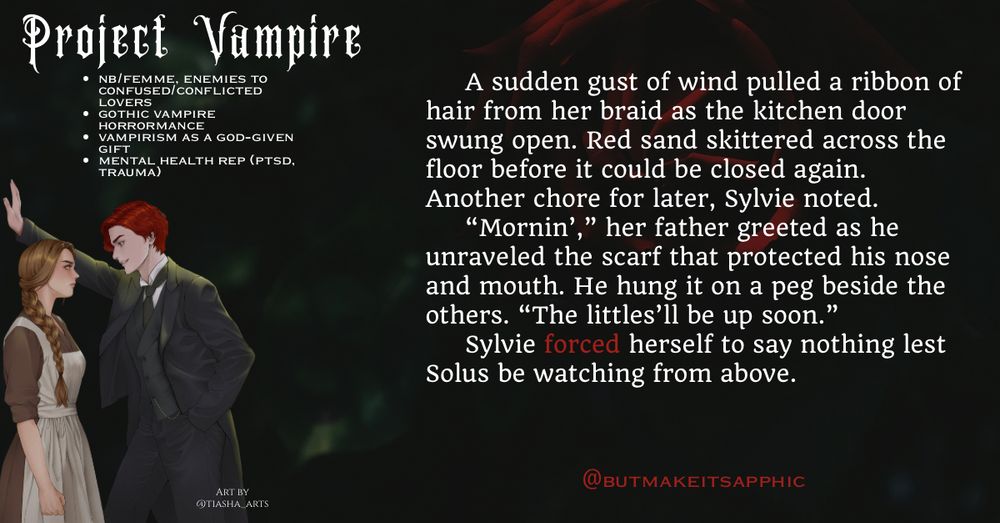 A sudden gust of wind pulled a ribbon of
hair from her braid as the kitchen door swung open. Red sand skittered across the floor before it could be closed again.
Another chore for later, Sylvie noted.
"Mornin'," her father greeted as he unraveled the scarf that protected his nose and mouth. He hung it on a peg beside the others. "The littles'll be up soon."
Sylvie forced herself to say nothing lest
Solus be watching from above.
A quote from Project Vampire by @BUTMAKEITSAPPHIC, a gothic horrormance