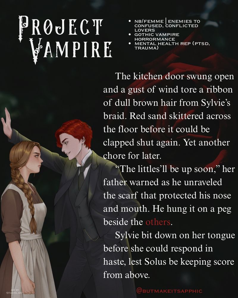 A quote from @butmakeitsapphic’s Project Vampire, “the kitchen door swung open and a gust of wind tore a ribbon of dull brown hair from Sylvie's braid. Red sand skittered across the floor before it could be clapped shut again. Yet another chore for later.
"The littles'll be up soon," her father warned as he unraveled the scarf that protected his nose and mouth. He hung it on a peg beside the others.
Sylvie bit down on her tongue before she could respond in haste, lest Solus be keeping score from above.
