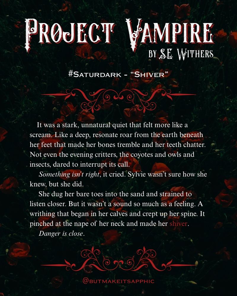 A Saturdark snippet from @butmakeitsapphic’s gothic horror WIP, Project Vampire: It was a stark, unnatural quiet that felt more like a scream. Like a deep, resonate roar from the earth beneath her feet that made her bones tremble and her teeth chatter.
Not even the evening critters, the coyotes and owls and insects, dared to interrupt its call
Something isn't right, it cried. Sylvie wasn't sure how she
knew, but she did.
She dug her bare toes into the sand and strained to listen closer. But it wasn't a sound so much as a feeling. A writhing that began in her calves and crept up her spine. It pinched at the nape of her neck and made her shiver.
Danger is close.