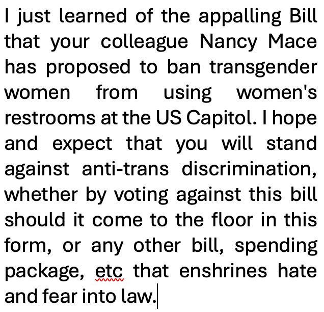 Screenshot of sample text to send your representative in opposition to Nancy Mace's anti-trans bill. "I just learned of the appalling Bill that your colleague Nancy Mace has proposed to ban transgender women from using women's restrooms at the US Capitol. I hope and expect that you will stand against anti-trans discrimination, whether by voting against this bill should it come to the floor in this form, or any other bill, spending package, etc that enshrines hate and fear into law."