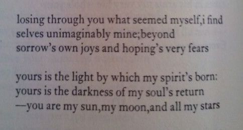Losing through you what seemed myself, I find selves unimaginably mine; beyond sorrow's own joys and hoping's very fears. yours is the light by which my spirit's born: yours is the darkness of my soul's return. You are my sun, my moon, and all my stars. By e.e. Cummings.